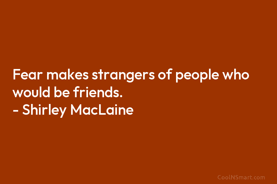 Fear makes strangers of people who would be friends. – Shirley MacLaine