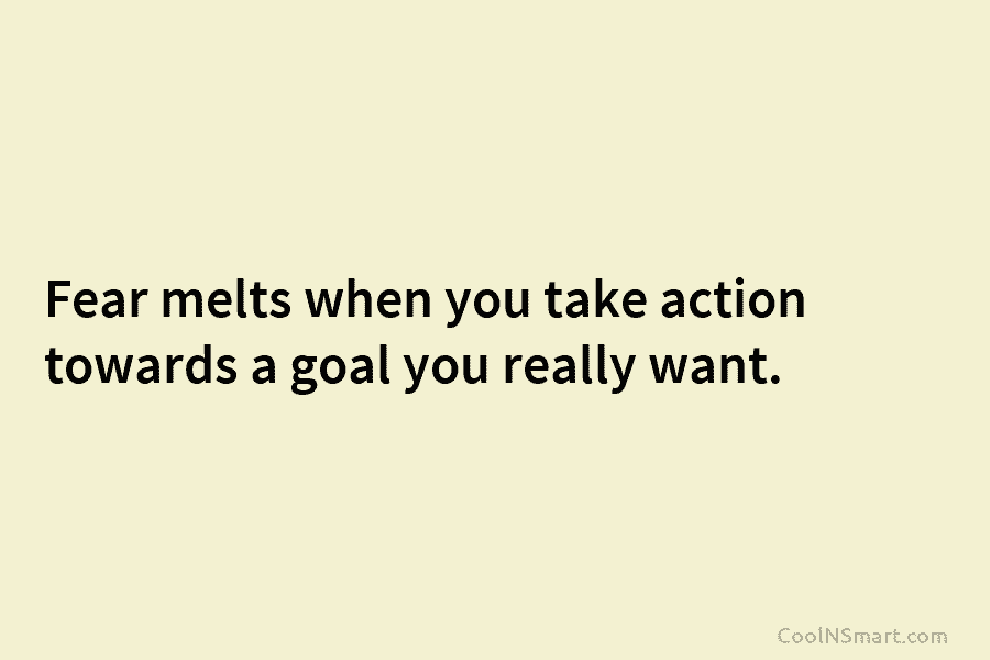 Fear melts when you take action towards a goal you really want.