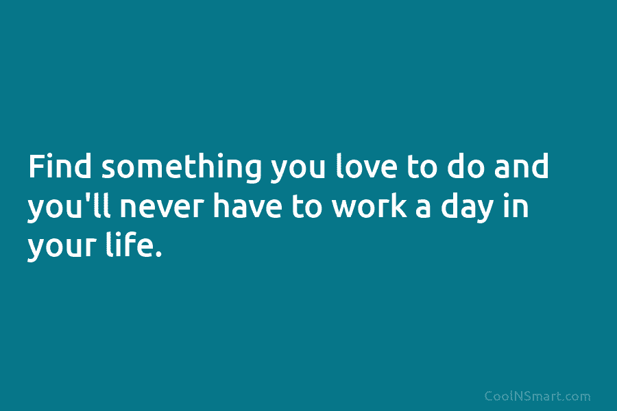 Find something you love to do and you’ll never have to work a day in your life.