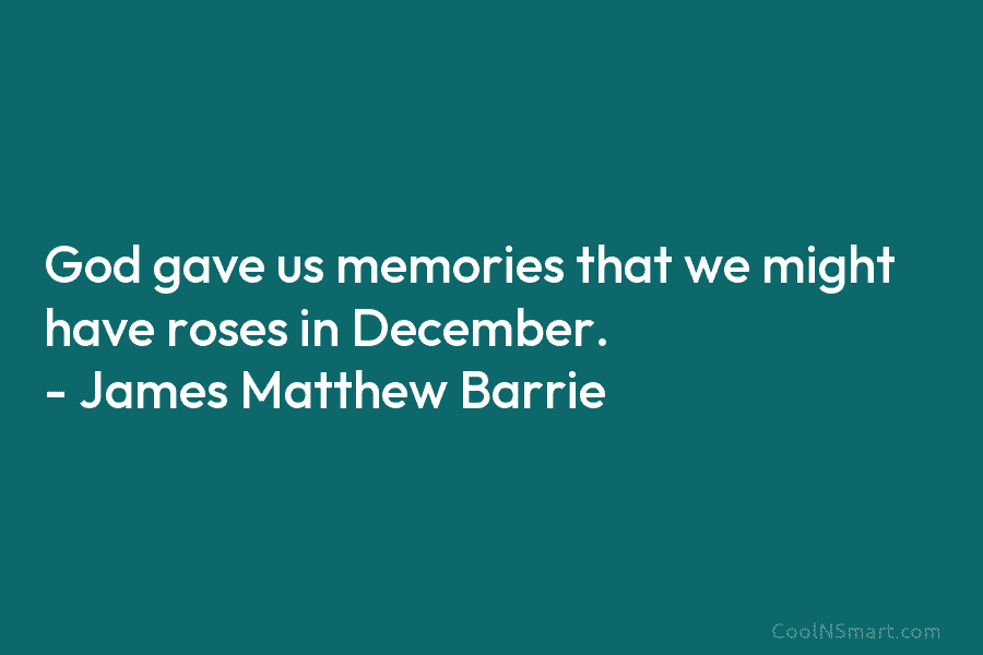 God gave us memories that we might have roses in December. – James Matthew Barrie