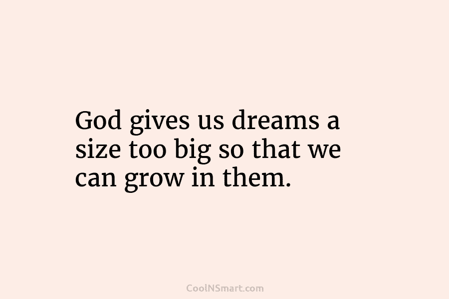 God gives us dreams a size too big so that we can grow in them.