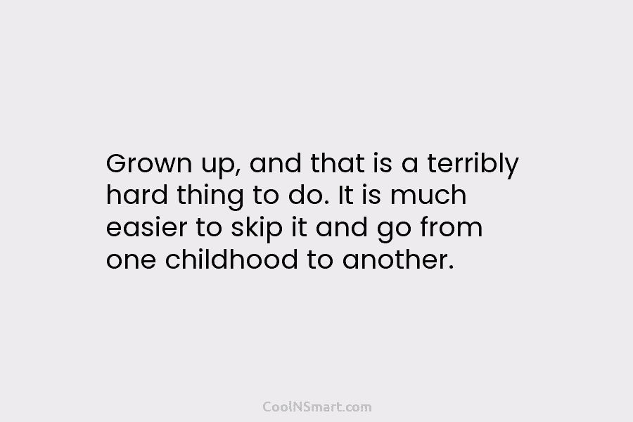 Grown up, and that is a terribly hard thing to do. It is much easier...