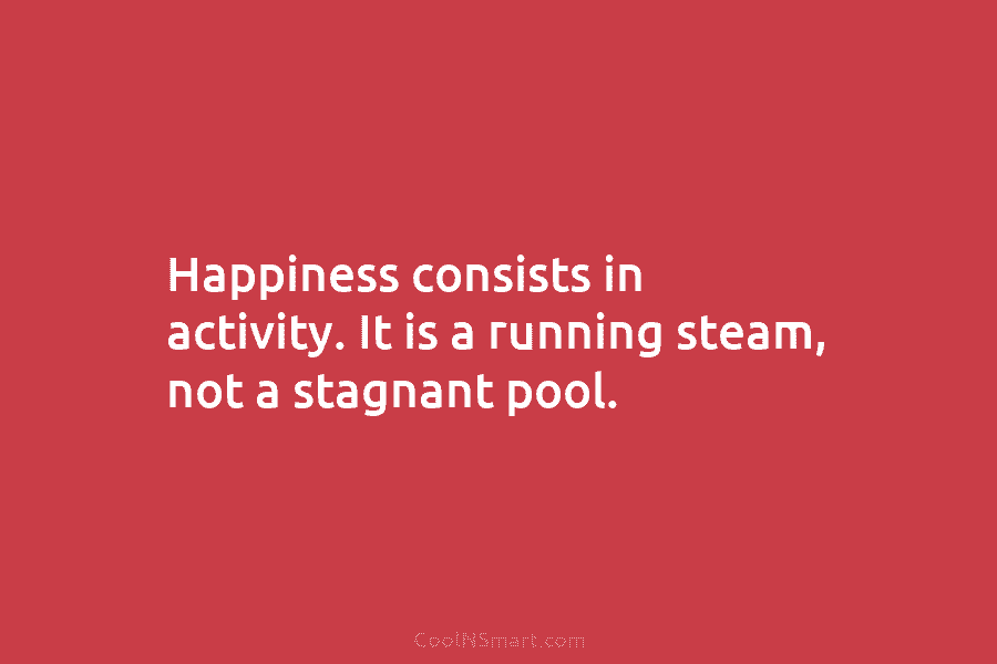 Happiness consists in activity. It is a running steam, not a stagnant pool.