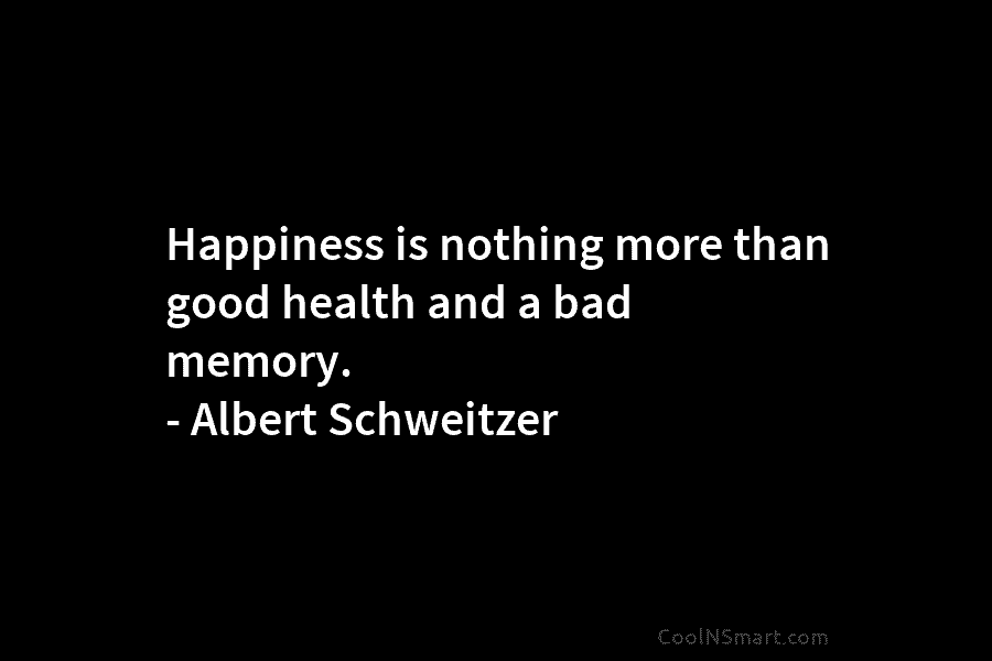 Happiness is nothing more than good health and a bad memory. – Albert Schweitzer