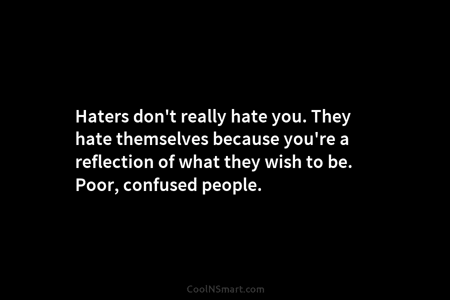 Haters don’t really hate you. They hate themselves because you’re a reflection of what they wish to be. Poor, confused...
