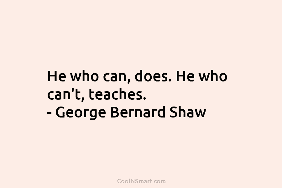 He who can, does. He who can’t, teaches. – George Bernard Shaw