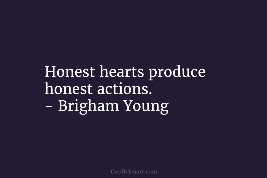 Honest hearts produce honest actions. – Brigham Young