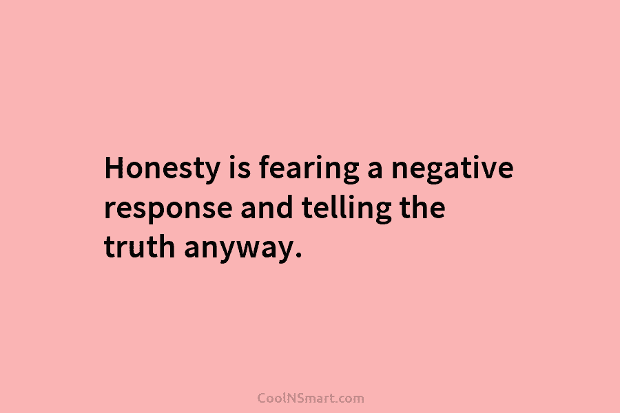 Honesty is fearing a negative response and telling the truth anyway.