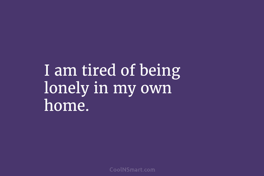 I am tired of being lonely in my own home.