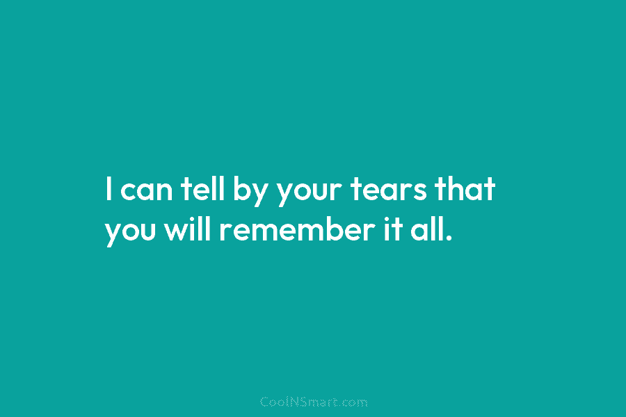 I can tell by your tears that you will remember it all.