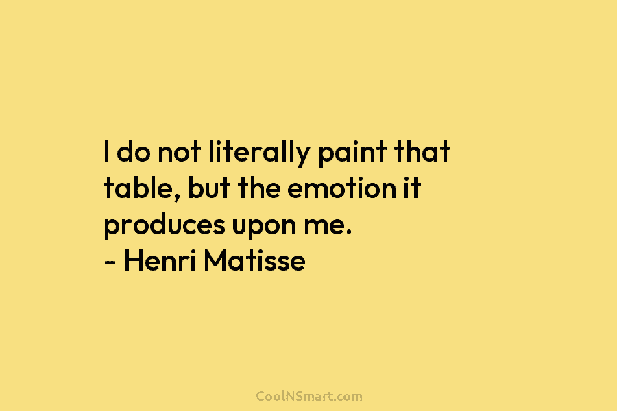 I do not literally paint that table, but the emotion it produces upon me. – Henri Matisse