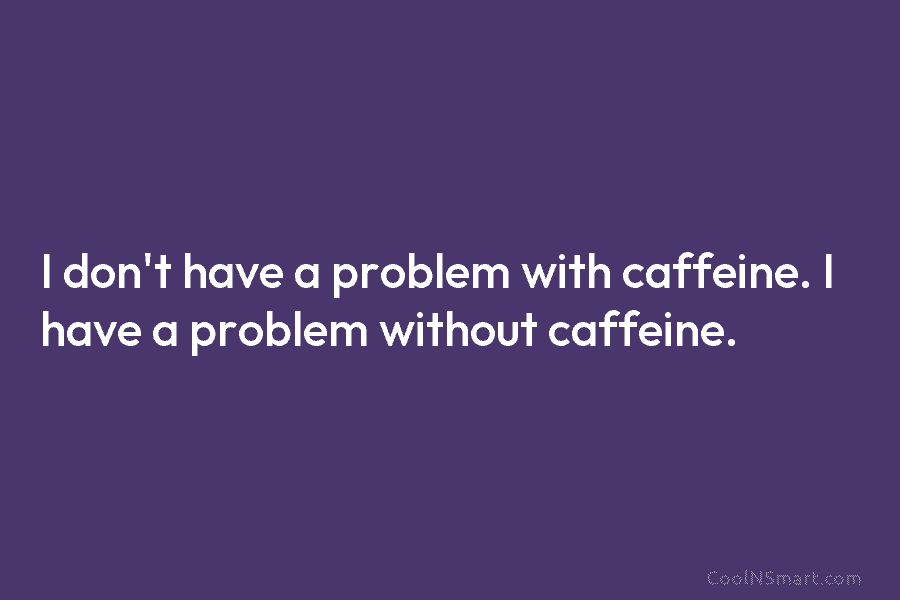 I don’t have a problem with caffeine. I have a problem without caffeine.