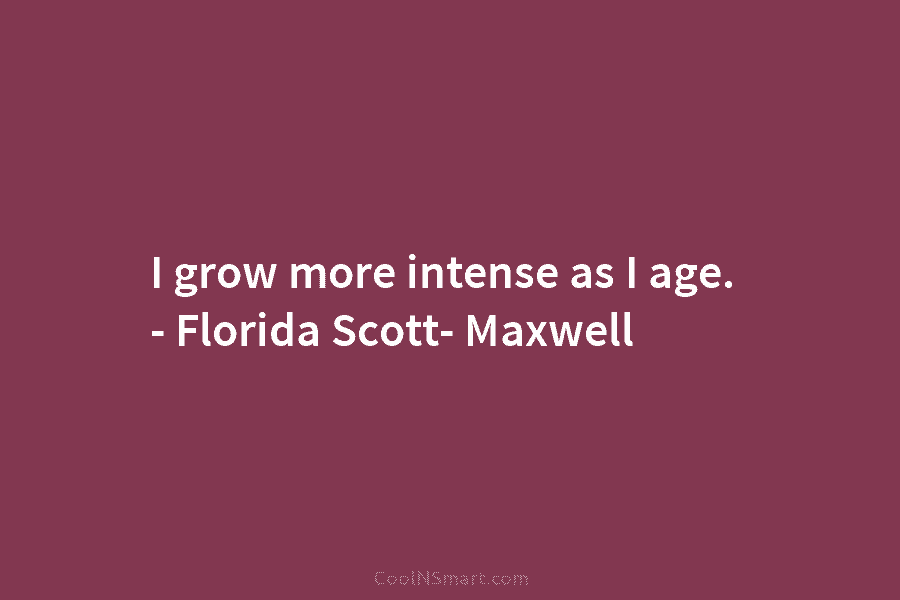 I grow more intense as I age. – Florida Scott- Maxwell