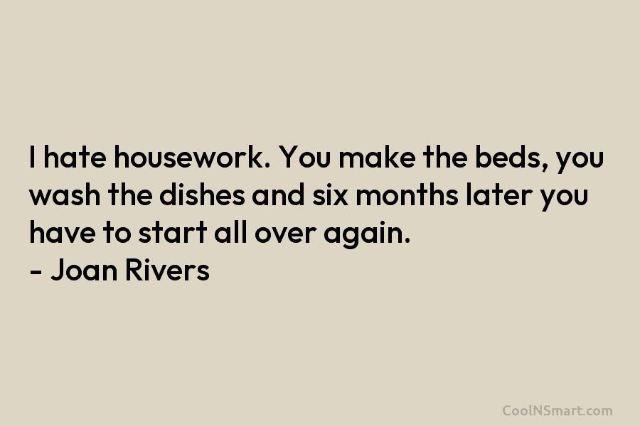 I hate housework. You make the beds, you wash the dishes and six months later...