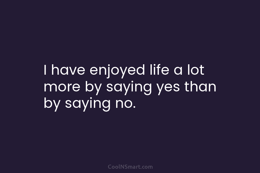 I have enjoyed life a lot more by saying yes than by saying no.
