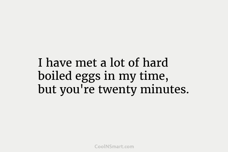 I have met a lot of hard boiled eggs in my time, but you’re twenty minutes.
