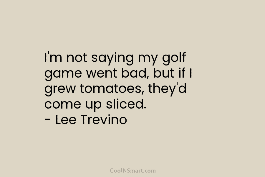 I’m not saying my golf game went bad, but if I grew tomatoes, they’d come...