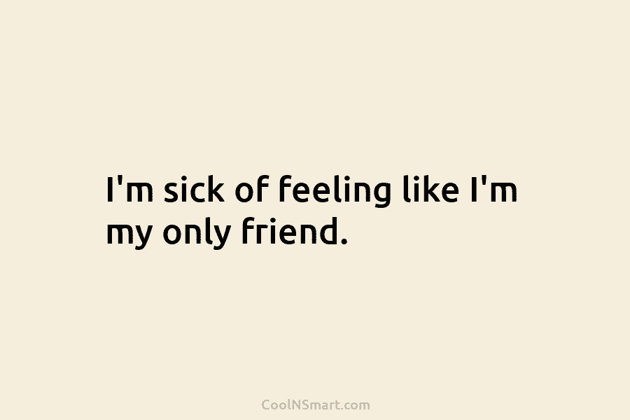 I’m sick of feeling like I’m my only friend.