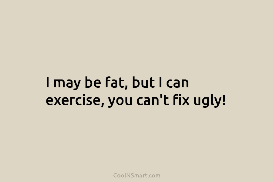 I may be fat, but I can exercise, you can’t fix ugly!