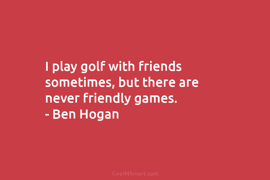 I play golf with friends sometimes, but there are never friendly games. – Ben Hogan