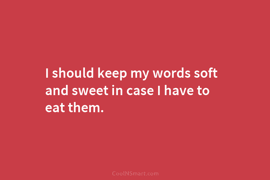I should keep my words soft and sweet in case I have to eat them.