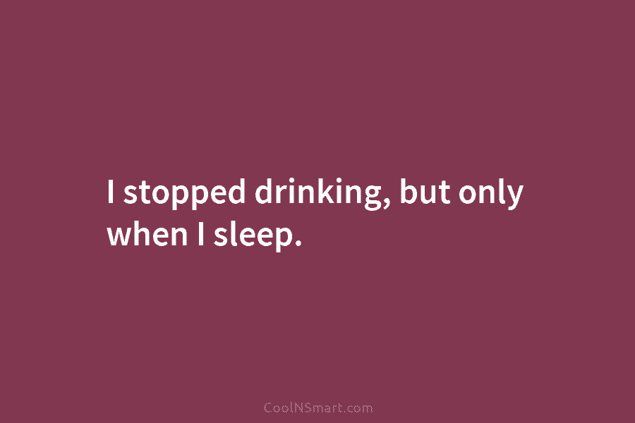 I stopped drinking, but only when I sleep.