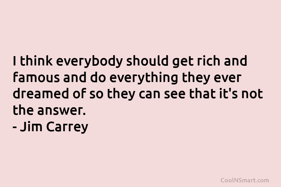 I think everybody should get rich and famous and do everything they ever dreamed of so they can see that...
