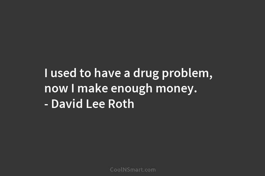 I used to have a drug problem, now I make enough money. – David Lee Roth
