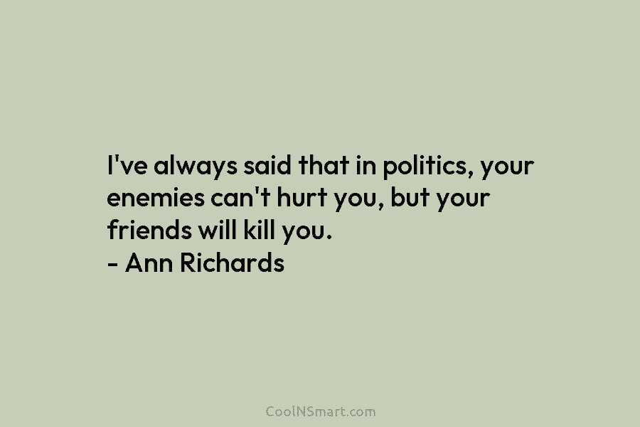 I’ve always said that in politics, your enemies can’t hurt you, but your friends will...