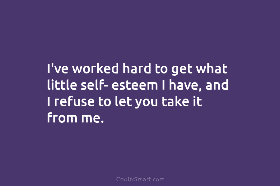 I’ve worked hard to get what little self- esteem I have, and I refuse to let you take it from...