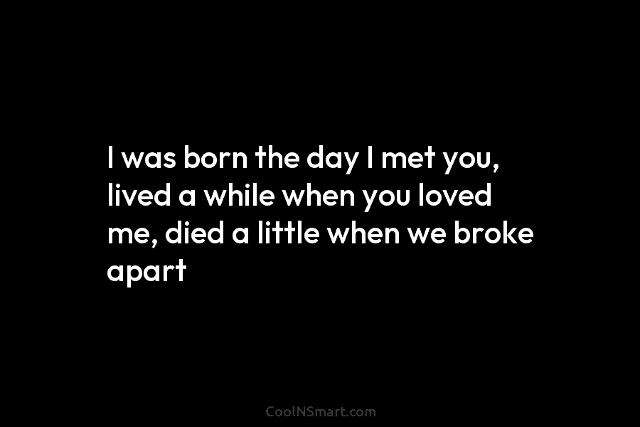I was born the day I met you, lived a while when you loved me,...