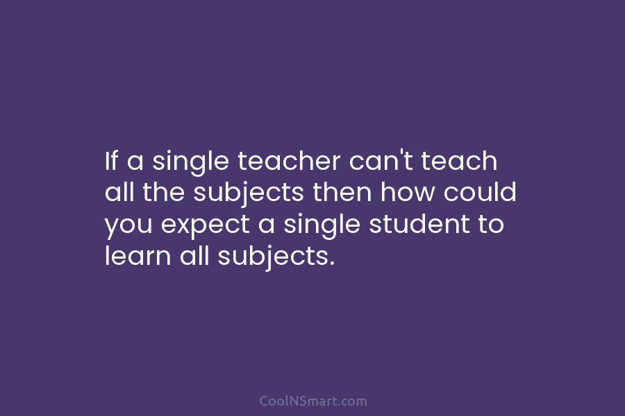 If a single teacher can’t teach all the subjects then how could you expect a single student to learn all...