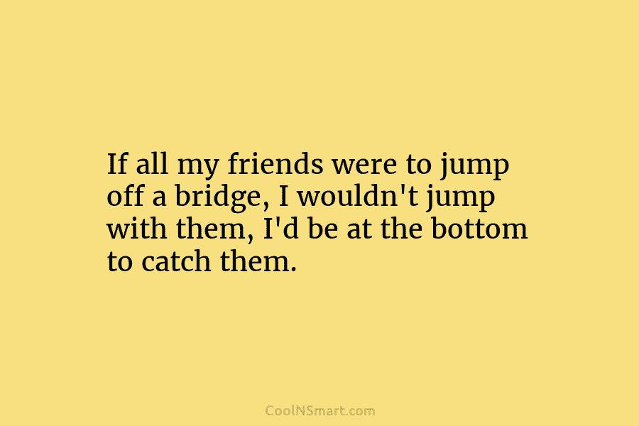 If all my friends were to jump off a bridge, I wouldn’t jump with them, I’d be at the bottom...