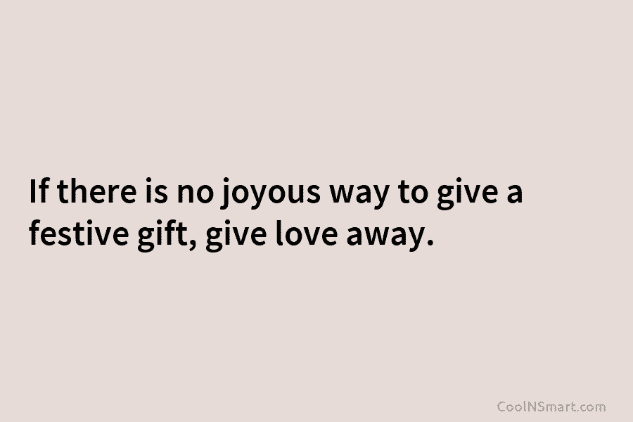 If there is no joyous way to give a festive gift, give love away.