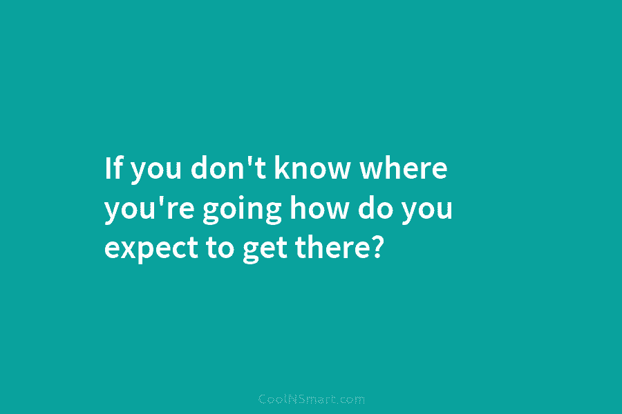 If you don’t know where you’re going how do you expect to get there?