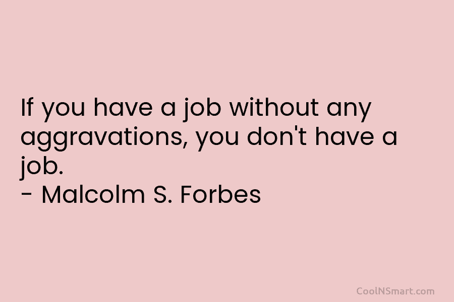 If you have a job without any aggravations, you don’t have a job. – Malcolm S. Forbes