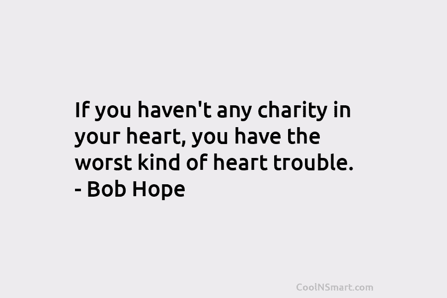 If you haven’t any charity in your heart, you have the worst kind of heart trouble. – Bob Hope