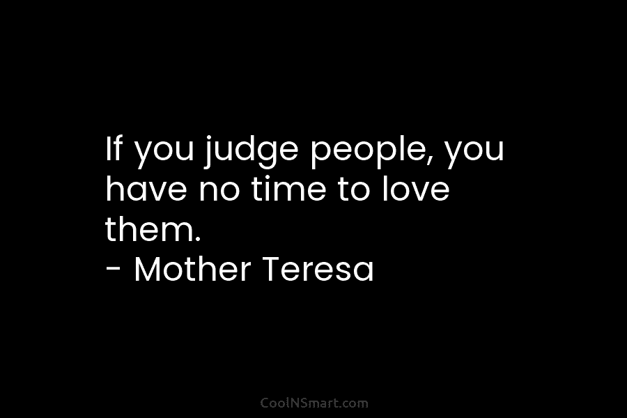 If you judge people, you have no time to love them. – Mother Teresa