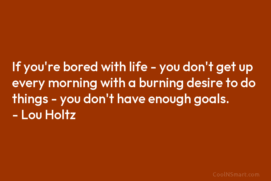 If you’re bored with life – you don’t get up every morning with a burning desire to do things –...