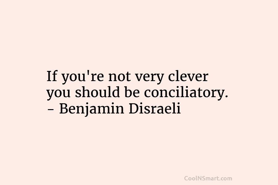 If you’re not very clever you should be conciliatory. – Benjamin Disraeli
