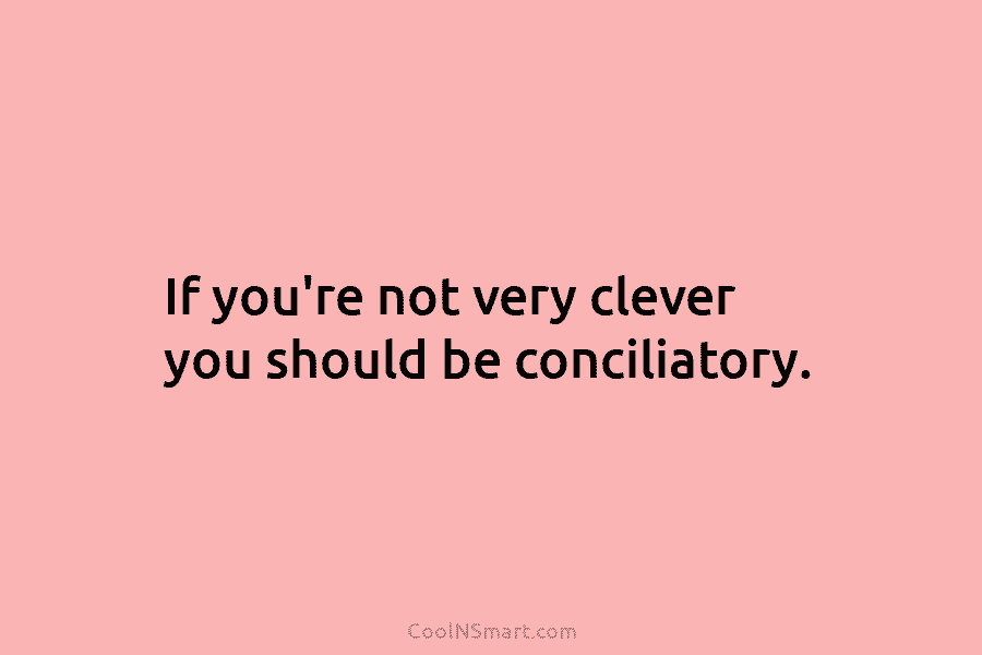 If you’re not very clever you should be conciliatory.