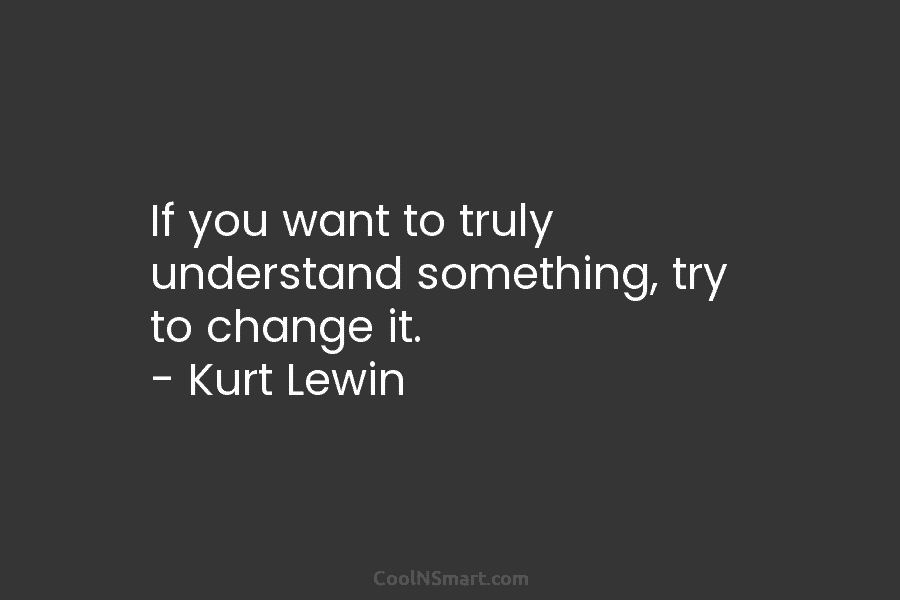 If you want to truly understand something, try to change it. – Kurt Lewin