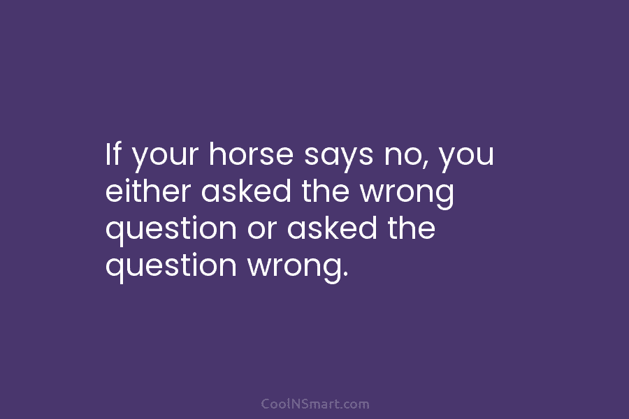 If your horse says no, you either asked the wrong question or asked the question wrong.