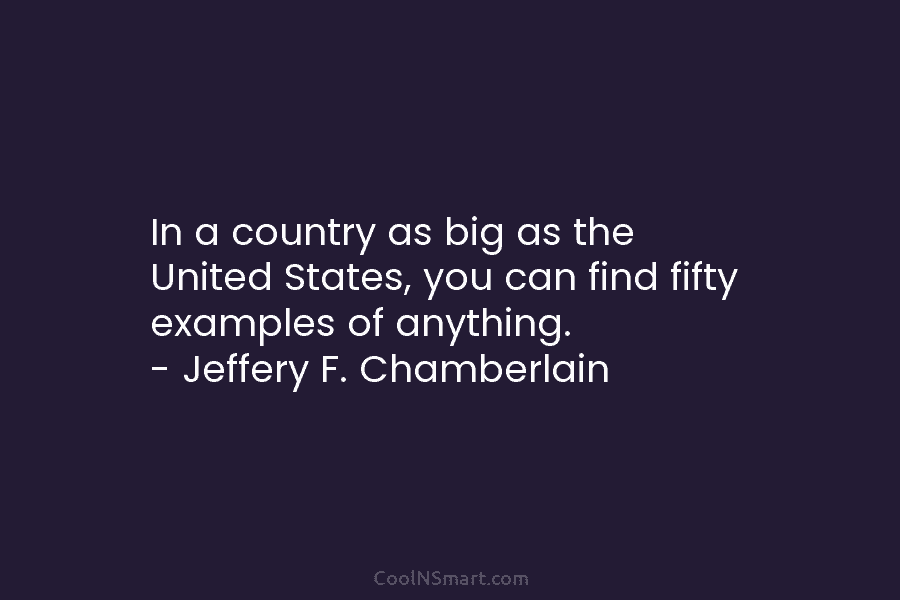 In a country as big as the United States, you can find fifty examples of anything. – Jeffery F. Chamberlain