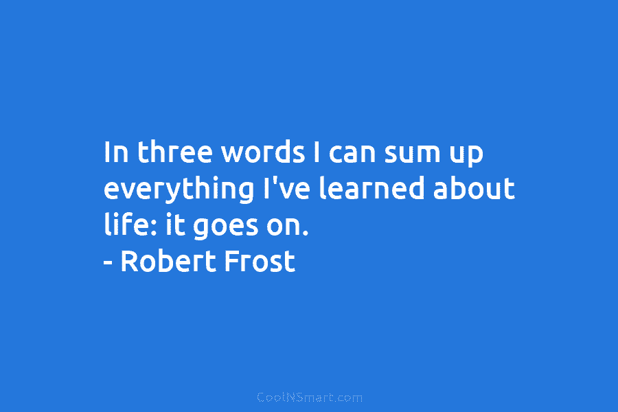 In three words I can sum up everything I’ve learned about life: it goes on. – Robert Frost
