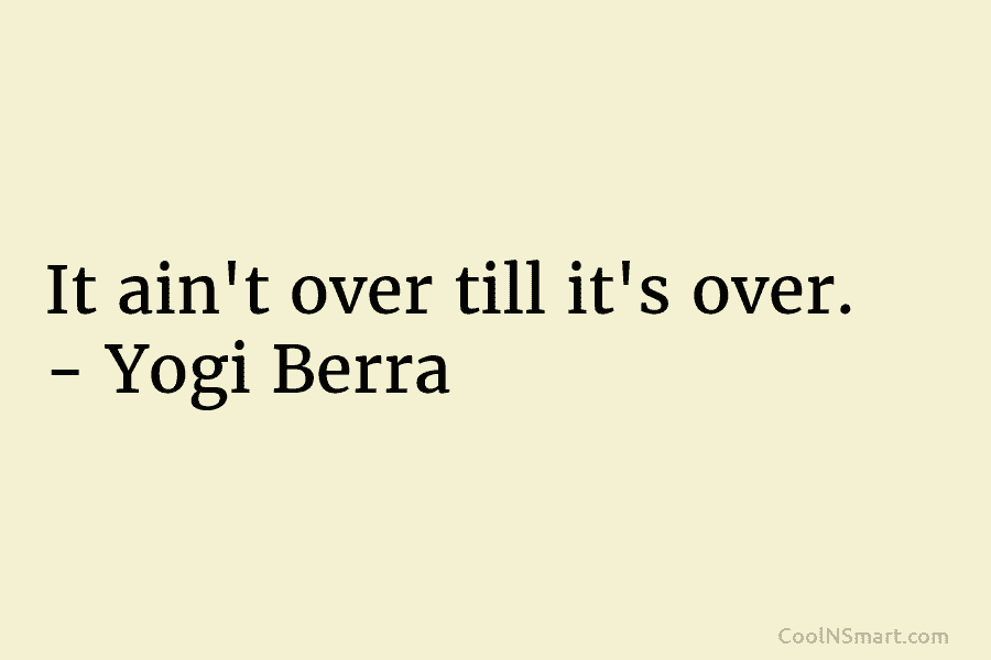 It ain’t over till it’s over. – Yogi Berra
