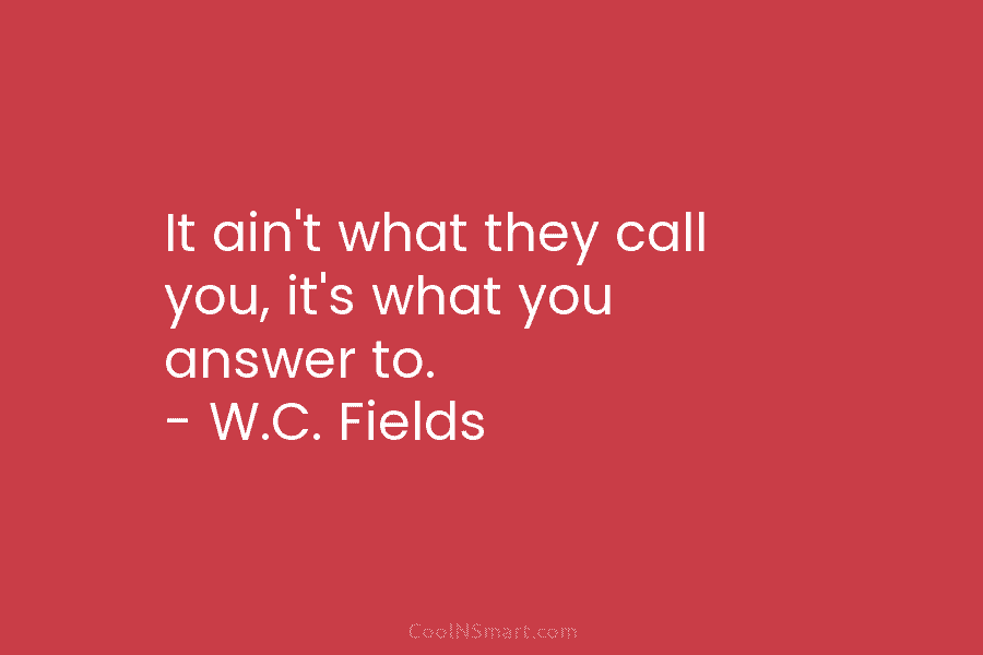 It ain’t what they call you, it’s what you answer to. – W.C. Fields