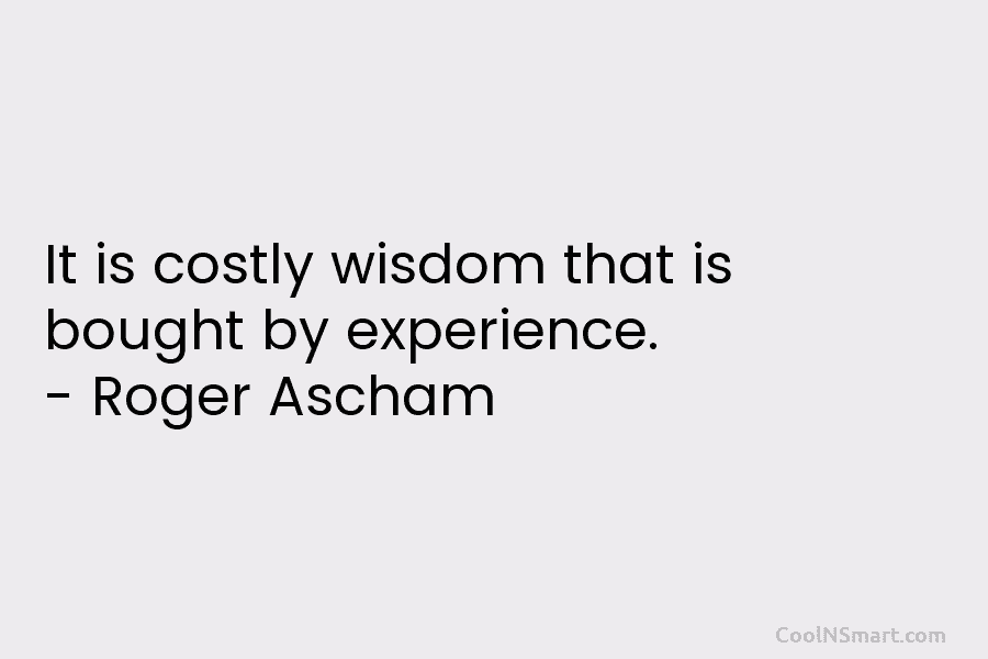 It is costly wisdom that is bought by experience. – Roger Ascham