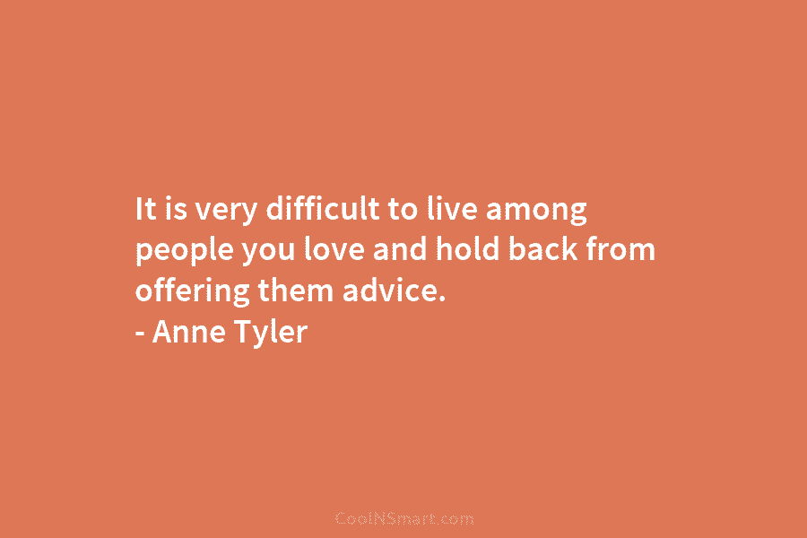 It is very difficult to live among people you love and hold back from offering them advice. – Anne Tyler