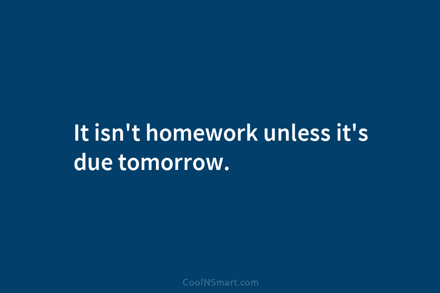 It isn’t homework unless it’s due tomorrow.